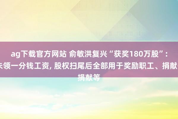 ag下载官方网站 俞敏洪复兴“获奖180万股”: 未领一分钱工资, 股权扫尾后全部用于奖励职工、捐献等