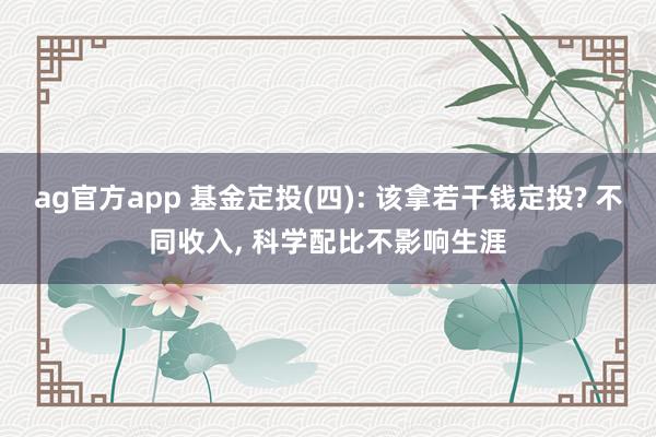 ag官方app 基金定投(四): 该拿若干钱定投? 不同收入， 科学配比不影响生涯