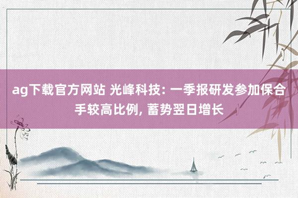 ag下载官方网站 光峰科技: 一季报研发参加保合手较高比例， 蓄势翌日增长