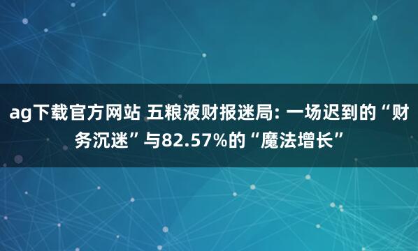 ag下载官方网站 五粮液财报迷局: 一场迟到的“财务沉迷”与82.57%的“魔法增长”