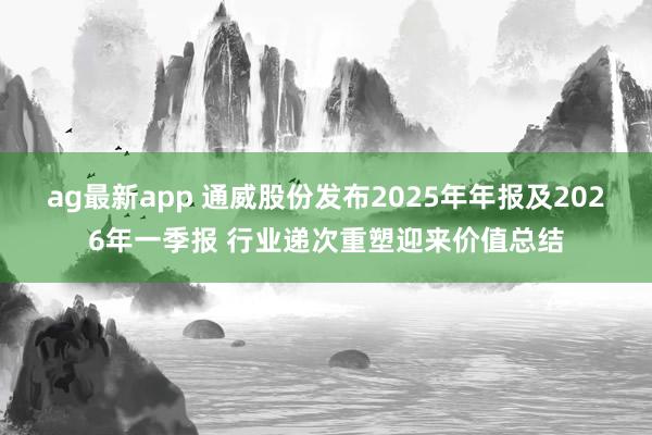 ag最新app 通威股份发布2025年年报及2026年一季报 行业递次重塑迎来价值总结