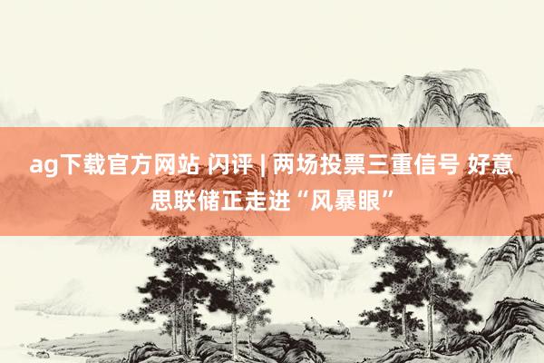 ag下载官方网站 闪评 | 两场投票三重信号 好意思联储正走进“风暴眼”