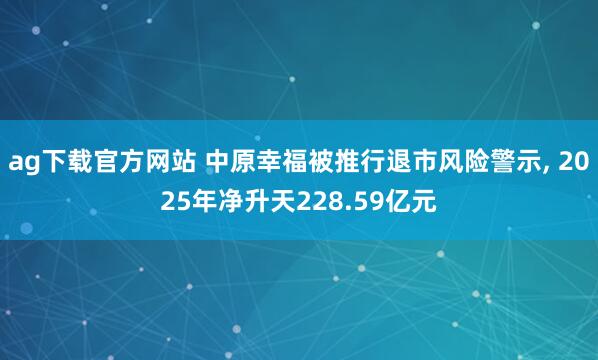ag下载官方网站 中原幸福被推行退市风险警示, 2025年净升天228.59亿元
