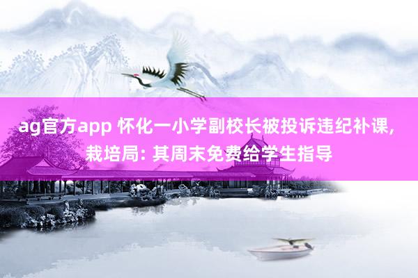 ag官方app 怀化一小学副校长被投诉违纪补课, 栽培局: 其周末免费给学生指导