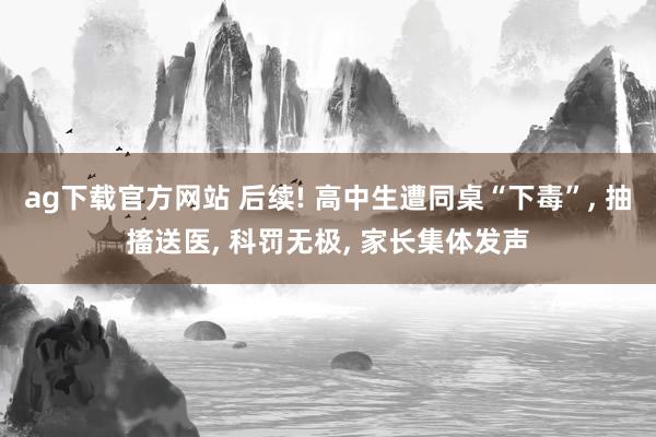 ag下载官方网站 后续! 高中生遭同桌“下毒”， 抽搐送医， 科罚无极， 家长集体发声
