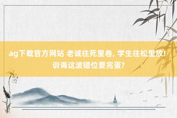ag下载官方网站 老诚往死里卷， 学生往松里放! 训诲这波错位要完蛋?