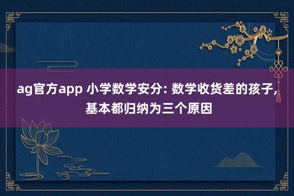 ag官方app 小学数学安分: 数学收货差的孩子， 基本都归纳为三个原因