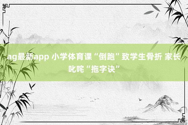 ag最新app 小学体育课“倒跑”致学生骨折 家长叱咤“拖字诀”