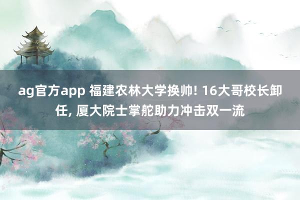 ag官方app 福建农林大学换帅! 16大哥校长卸任， 厦大院士掌舵助力冲击双一流