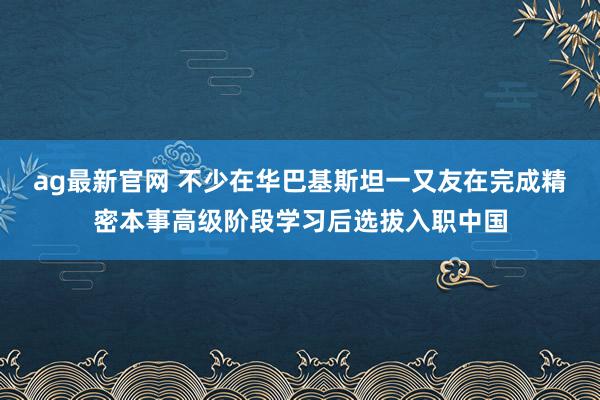 ag最新官网 不少在华巴基斯坦一又友在完成精密本事高级阶段学习后选拔入职中国