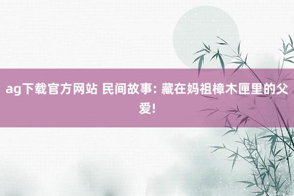 ag下载官方网站 民间故事: 藏在妈祖樟木匣里的父爱!