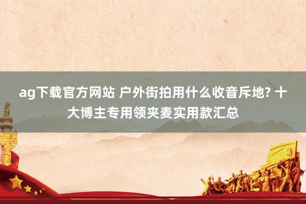 ag下载官方网站 户外街拍用什么收音斥地? 十大博主专用领夹麦实用款汇总