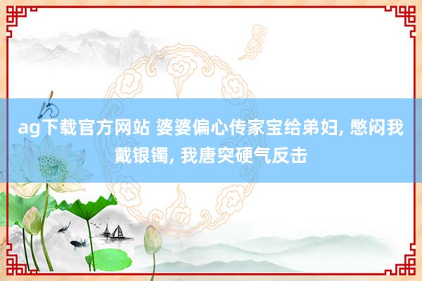 ag下载官方网站 婆婆偏心传家宝给弟妇, 憋闷我戴银镯, 我唐突硬气反击
