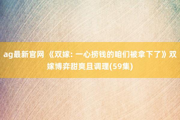 ag最新官网 《双嫁: 一心捞钱的咱们被拿下了》双嫁博弈甜爽且调理(59集)