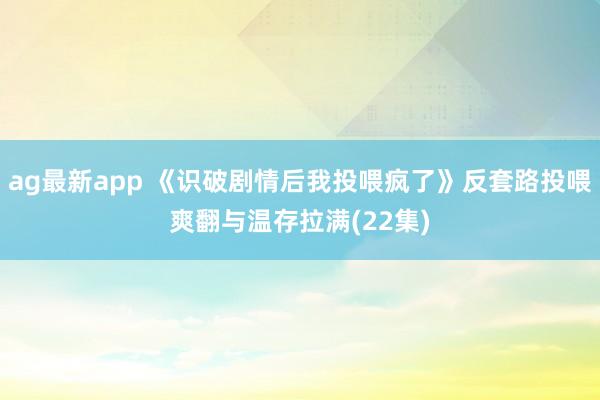 ag最新app 《识破剧情后我投喂疯了》反套路投喂爽翻与温存拉满(22集)