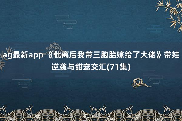ag最新app 《仳离后我带三胞胎嫁给了大佬》带娃逆袭与甜宠交汇(71集)