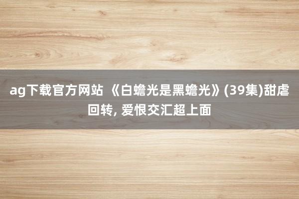 ag下载官方网站 《白蟾光是黑蟾光》(39集)甜虐回转， 爱恨交汇超上面