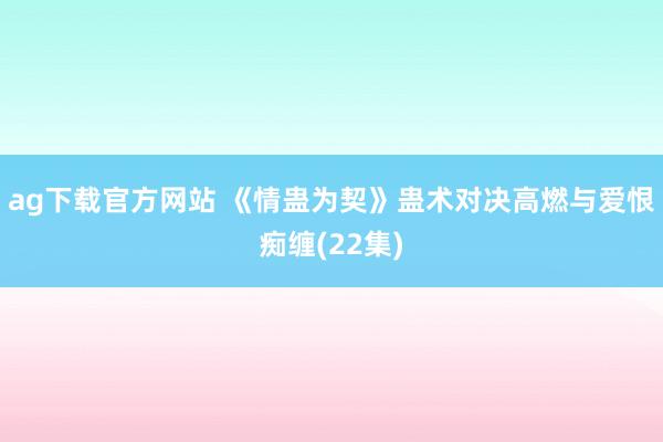 ag下载官方网站 《情蛊为契》蛊术对决高燃与爱恨痴缠(22集)
