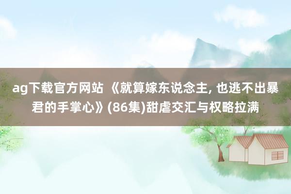 ag下载官方网站 《就算嫁东说念主， 也逃不出暴君的手掌心》(86集)甜虐交汇与权略拉满
