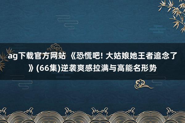 ag下载官方网站 《恐慌吧! 大姑娘她王者追念了》(66集)逆袭爽感拉满与高能名形势