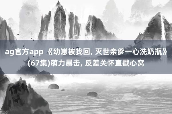 ag官方app 《幼崽被找回, 灭世亲爹一心洗奶瓶》(67集)萌力暴击, 反差关怀直戳心窝