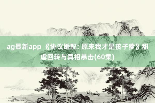 ag最新app 《协议婚配: 原来我才是孩子爹》甜虐回转与真相暴击(60集)