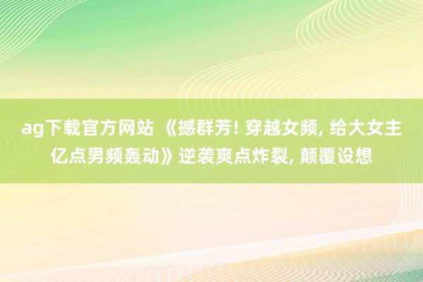 ag下载官方网站 《撼群芳! 穿越女频， 给大女主亿点男频轰动》逆袭爽点炸裂， 颠覆设想