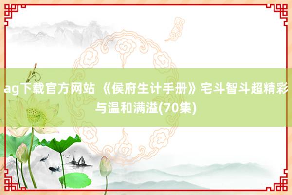ag下载官方网站 《侯府生计手册》宅斗智斗超精彩与温和满溢(70集)
