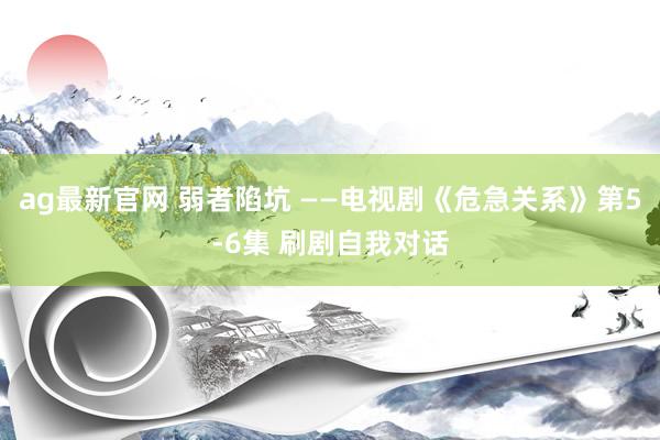 ag最新官网 弱者陷坑 ——电视剧《危急关系》第5-6集 刷剧自我对话