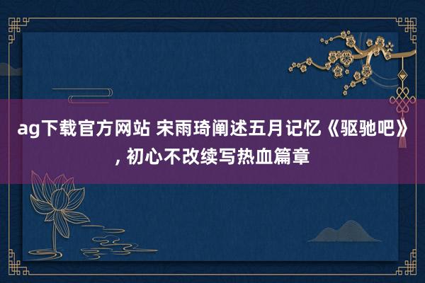 ag下载官方网站 宋雨琦阐述五月记忆《驱驰吧》， 初心不改续写热血篇章