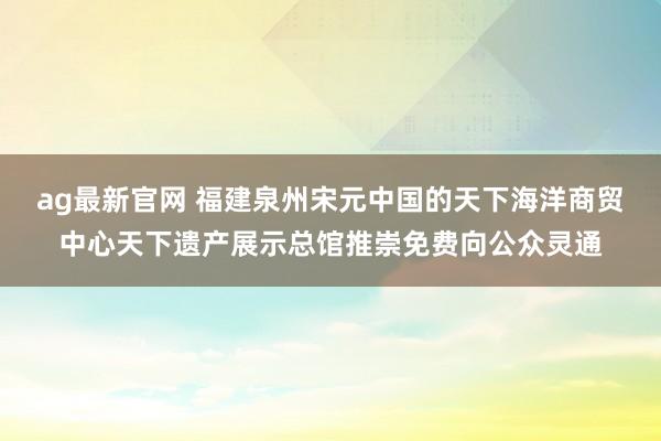 ag最新官网 福建泉州宋元中国的天下海洋商贸中心天下遗产展示总馆推崇免费向公众灵通