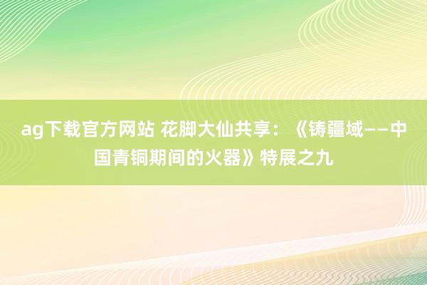 ag下载官方网站 花脚大仙共享：《铸疆域——中国青铜期间的火器》特展之九