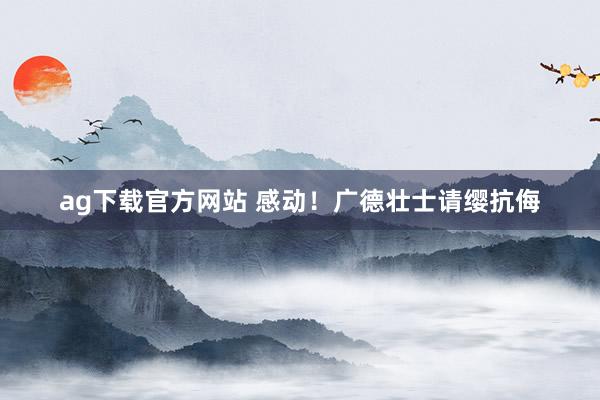 ag下载官方网站 感动！广德壮士请缨抗侮
