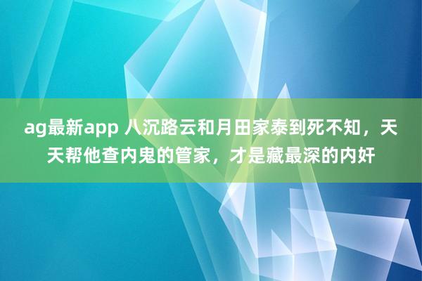 ag最新app 八沉路云和月田家泰到死不知，天天帮他查内鬼的管家，才是藏最深的内奸