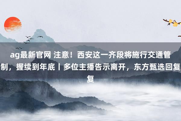 ag最新官网 注意！西安这一齐段将施行交通管制，握续到年底丨多位主播告示离开，东方甄选回复