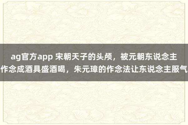 ag官方app 宋朝天子的头颅，被元朝东说念主作念成酒具盛酒喝，朱元璋的作念法让东说念主服气
