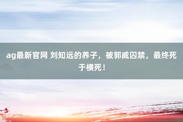ag最新官网 刘知远的养子，被郭威囚禁，最终死于横死！