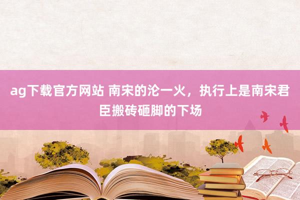 ag下载官方网站 南宋的沦一火，执行上是南宋君臣搬砖砸脚的下场