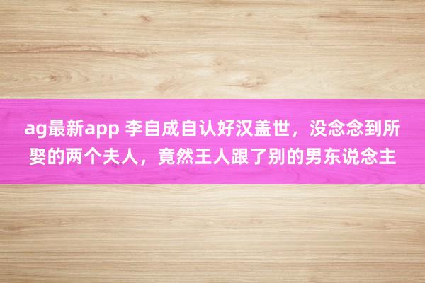 ag最新app 李自成自认好汉盖世，没念念到所娶的两个夫人，竟然王人跟了别的男东说念主