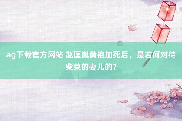ag下载官方网站 赵匡胤黄袍加死后，是若何对待柴荣的妻儿的？