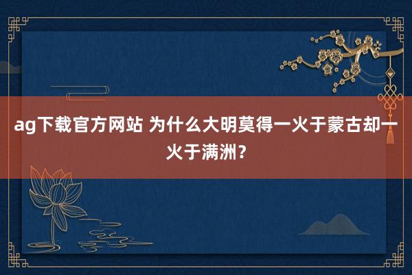 ag下载官方网站 为什么大明莫得一火于蒙古却一火于满洲？