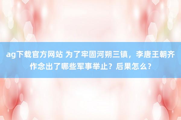 ag下载官方网站 为了牢固河朔三镇，李唐王朝齐作念出了哪些军事举止？后果怎么？