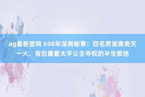 ag最新官网 698年深宵秘事：四名男宠离奇灭一火，背后藏着太平公主夺权的半生狠绝