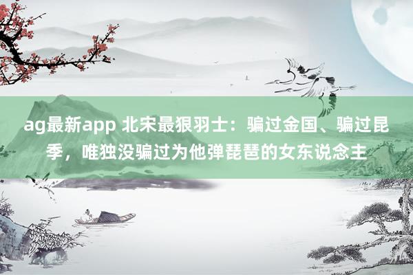 ag最新app 北宋最狠羽士：骗过金国、骗过昆季，唯独没骗过为他弹琵琶的女东说念主