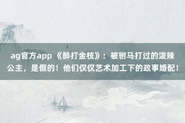 ag官方app 《醉打金枝》：被驸马打过的泼辣公主，是假的！他们仅仅艺术加工下的政事婚配！