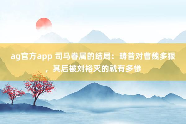 ag官方app 司马眷属的结局：畴昔对曹魏多狠，其后被刘裕灭的就有多惨