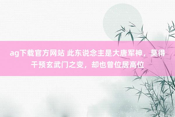 ag下载官方网站 此东说念主是大唐军神，莫得干预玄武门之变，却也曾位居高位