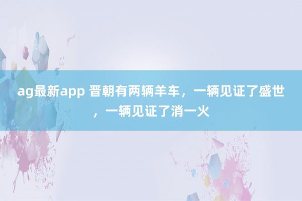 ag最新app 晋朝有两辆羊车，一辆见证了盛世，一辆见证了消一火