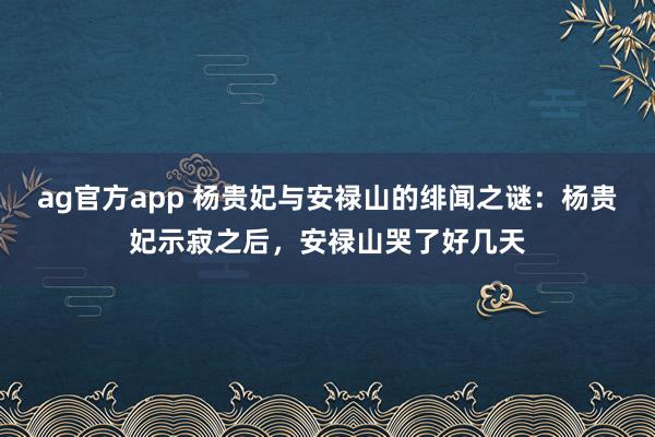 ag官方app 杨贵妃与安禄山的绯闻之谜：杨贵妃示寂之后，安禄山哭了好几天