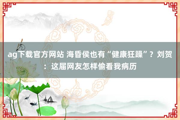 ag下载官方网站 海昏侯也有“健康狂躁”？刘贺：这届网友怎样偷看我病历